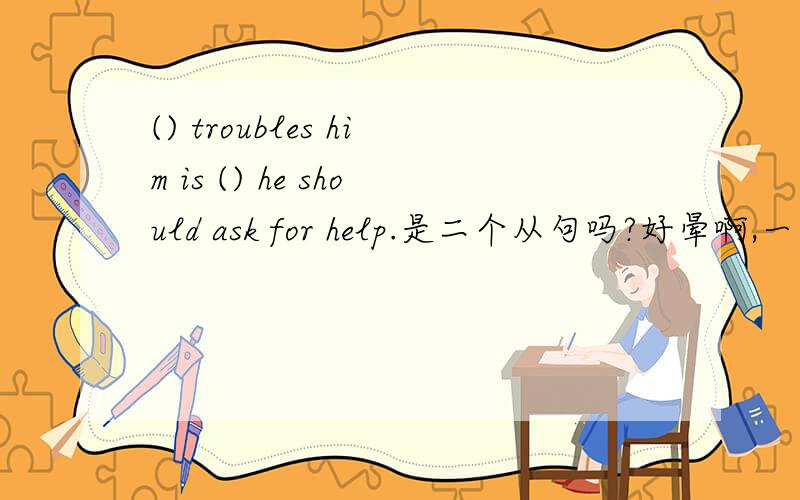 () troubles him is () he should ask for help.是二个从句吗?好晕啊,一点思路