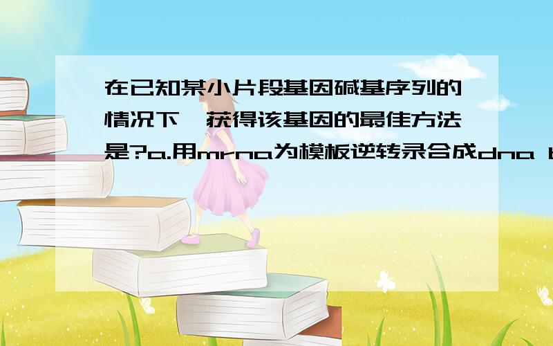 在已知某小片段基因碱基序列的情况下,获得该基因的最佳方法是?a.用mrna为模板逆转录合成dna b.以4种脱