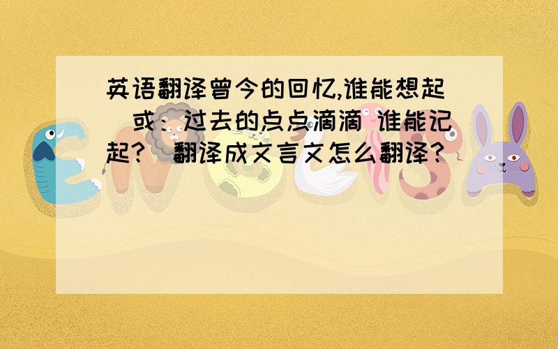 英语翻译曾今的回忆,谁能想起（或：过去的点点滴滴 谁能记起?）翻译成文言文怎么翻译?