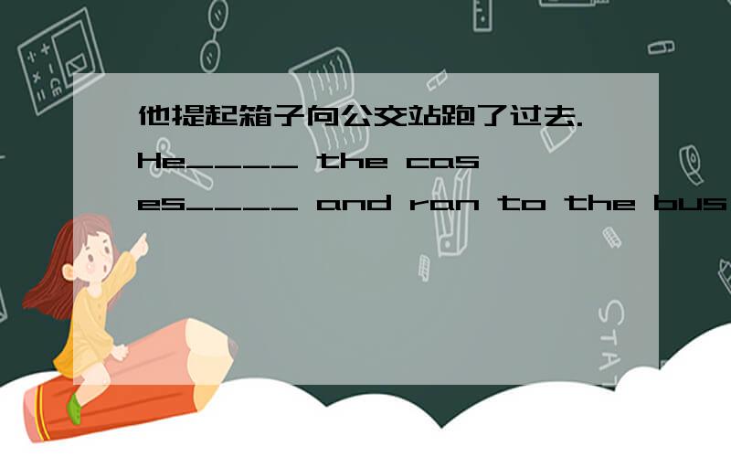 他提起箱子向公交站跑了过去.He____ the cases____ and ran to the bus stop.