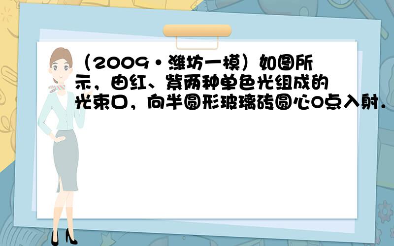 （2009•潍坊一模）如图所示，由红、紫两种单色光组成的光束口，向半圆形玻璃砖圆心O点入射．不断调整入射角直至紫光刚好不