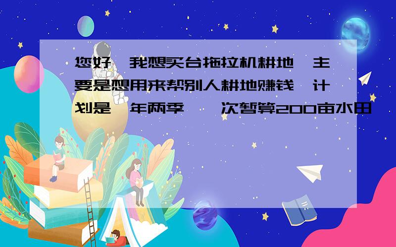 您好,我想买台拖拉机耕地,主要是想用来帮别人耕地赚钱,计划是一年两季,一次暂算200亩水田