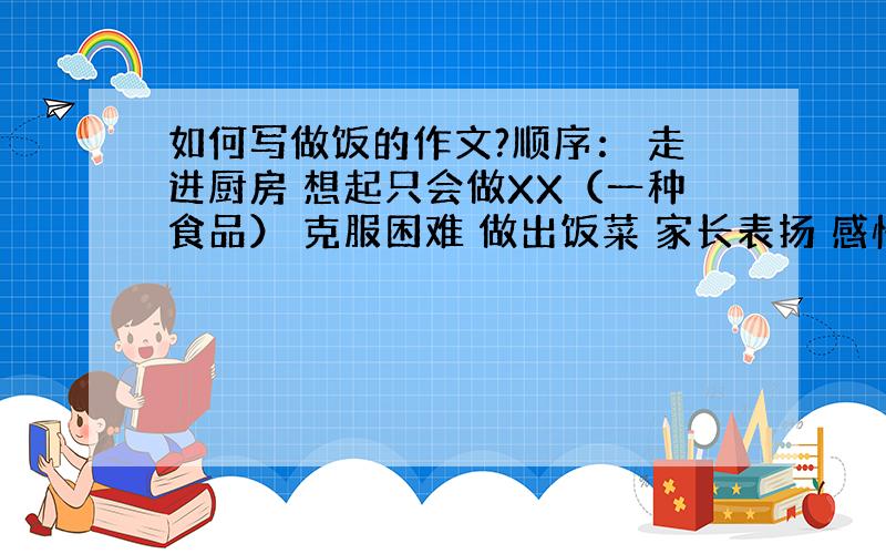 如何写做饭的作文?顺序： 走进厨房 想起只会做XX（一种食品） 克服困难 做出饭菜 家长表扬 感悟