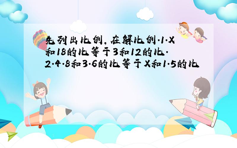 先列出比例,在解比例.1.X和18的比等于3和12的比.2.4.8和3.6的比等于X和1.5的比