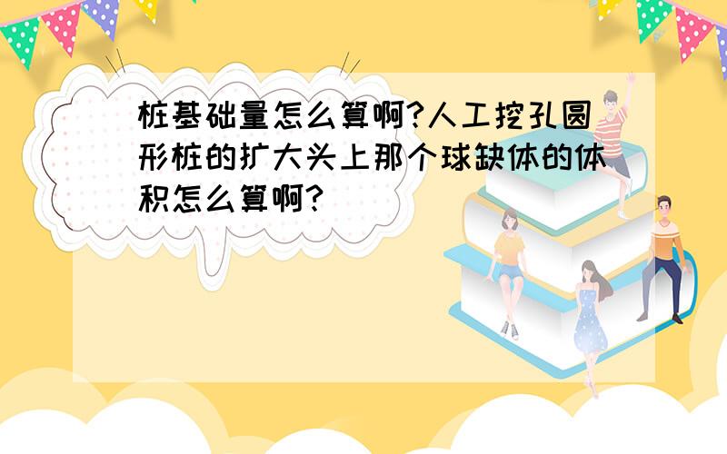 桩基础量怎么算啊?人工挖孔圆形桩的扩大头上那个球缺体的体积怎么算啊?