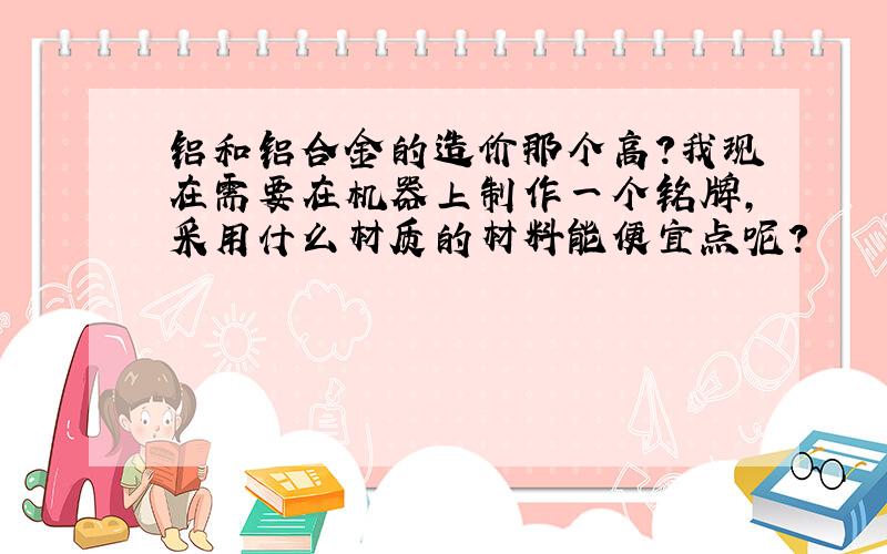 铝和铝合金的造价那个高?我现在需要在机器上制作一个铭牌,采用什么材质的材料能便宜点呢?