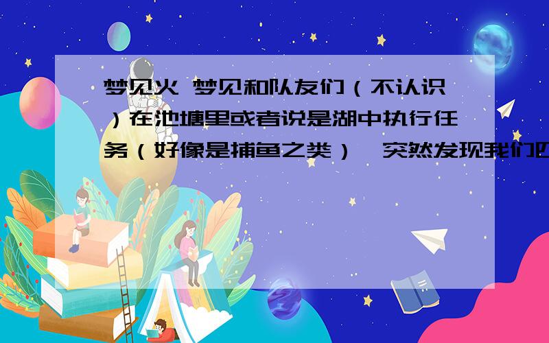 梦见火 梦见和队友们（不认识）在池塘里或者说是湖中执行任务（好像是捕鱼之类）,突然发现我们四周的草坪上被敌人点上了火,四