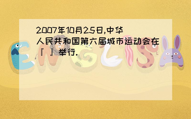 2007年10月25日,中华人民共和国第六届城市运动会在『 』举行.