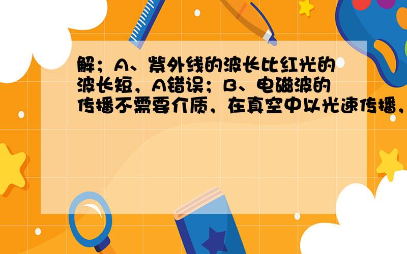 解；A、紫外线的波长比红光的波长短，A错误；B、电磁波的传播不需要介质，在真空中以光速传播，B错误；C