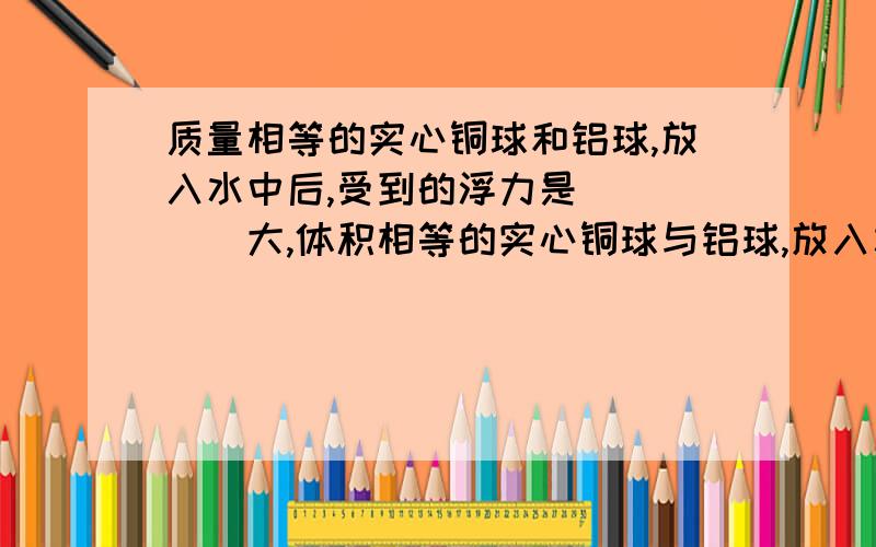 质量相等的实心铜球和铝球,放入水中后,受到的浮力是_____大,体积相等的实心铜球与铝球,放入水中后,受到的浮力是___