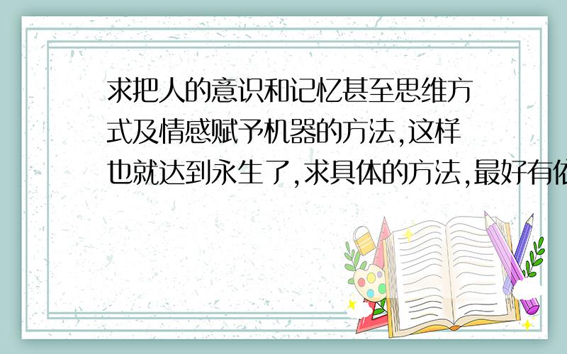 求把人的意识和记忆甚至思维方式及情感赋予机器的方法,这样也就达到永生了,求具体的方法,最好有依据哦