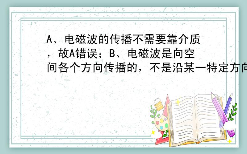 A、电磁波的传播不需要靠介质，故A错误；B、电磁波是向空间各个方向传播的，不是沿某一特定方向向空间远处传播，故