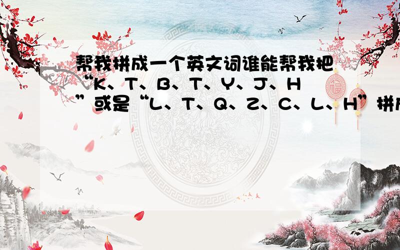 帮我拼成一个英文词谁能帮我把“K、T、B、T、Y、J、H”或是“L、T、Q、Z、C、L、H”拼成一个英文词.= =|||