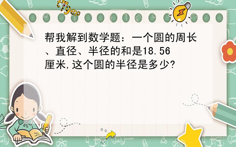 帮我解到数学题：一个圆的周长、直径、半径的和是18.56厘米,这个圆的半径是多少?