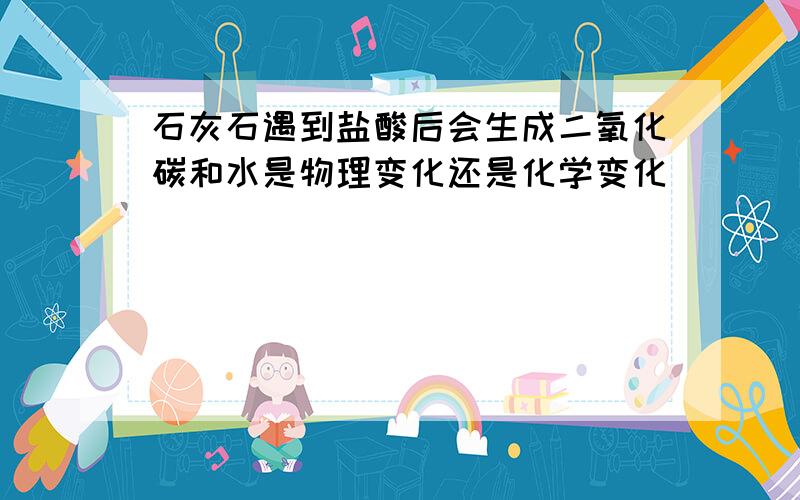 石灰石遇到盐酸后会生成二氧化碳和水是物理变化还是化学变化