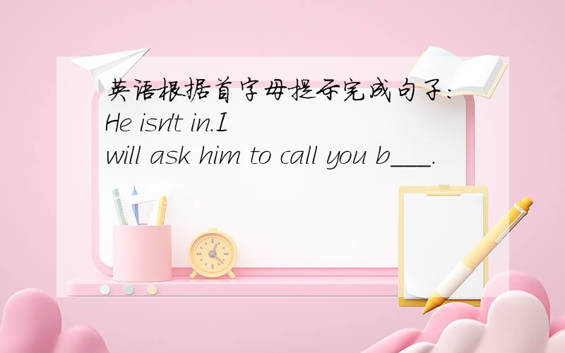 英语根据首字母提示完成句子：He isn't in.I will ask him to call you b___.