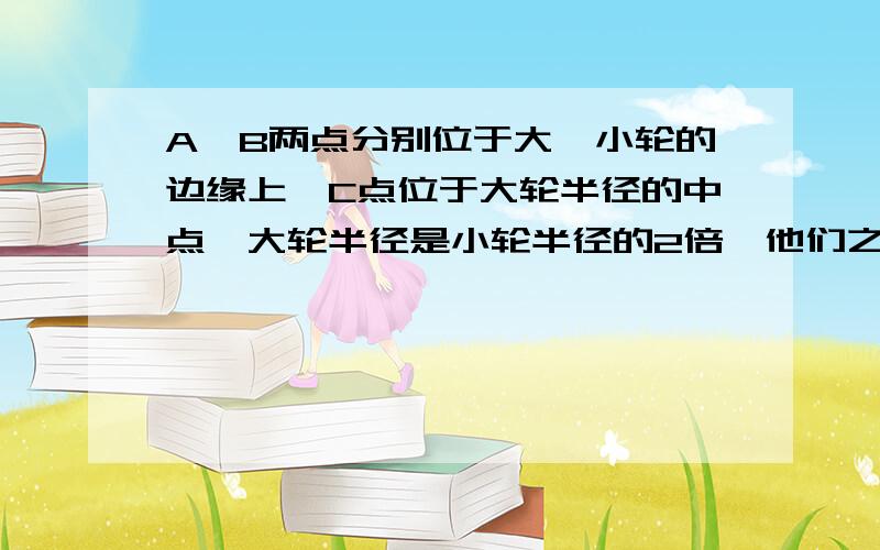 A、B两点分别位于大、小轮的边缘上,C点位于大轮半径的中点,大轮半径是小轮半径的2倍,他们之间靠摩擦传动,接触面上没有滑