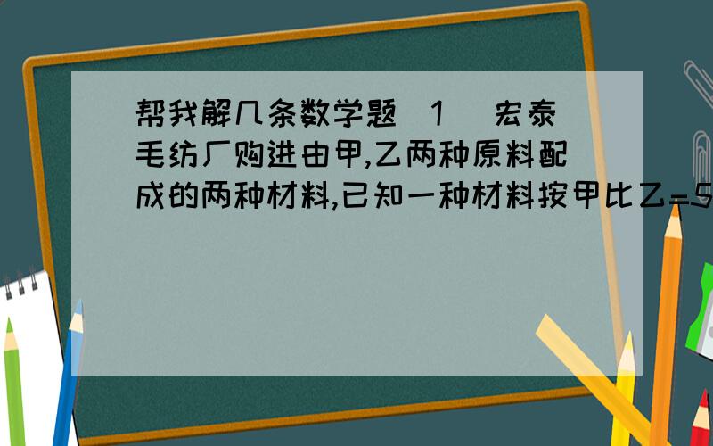 帮我解几条数学题（1） 宏泰毛纺厂购进由甲,乙两种原料配成的两种材料,已知一种材料按甲比乙=5比4配料,每吨5000元；