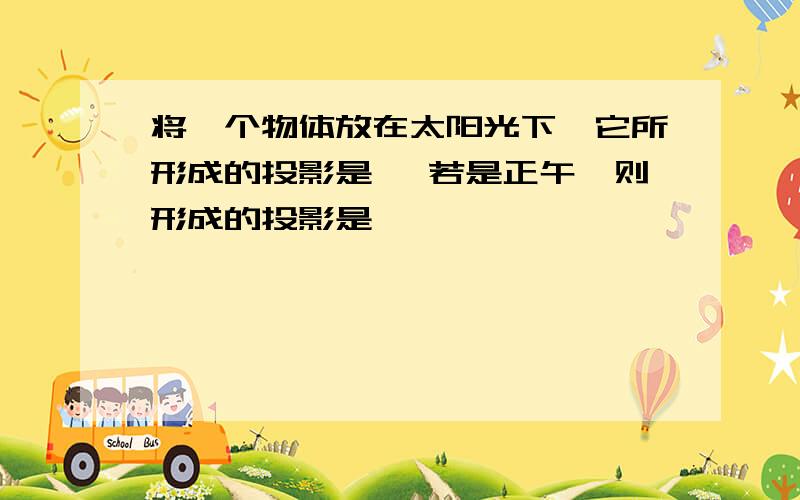 将一个物体放在太阳光下,它所形成的投影是 ,若是正午,则形成的投影是