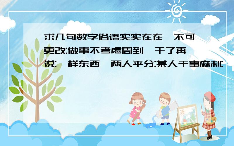 求几句数字俗语实实在在,不可更改:做事不考虑周到,干了再说:一样东西,两人平分:某人干事麻利: