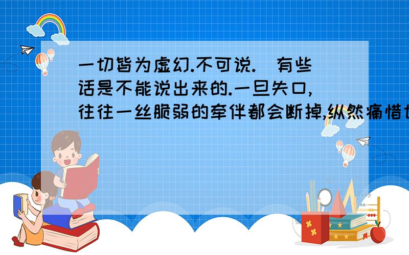 一切皆为虚幻.不可说.（有些话是不能说出来的.一旦失口,往往一丝脆弱的牵伴都会断掉,纵然痛惜也） 色即是空,空即是色.人