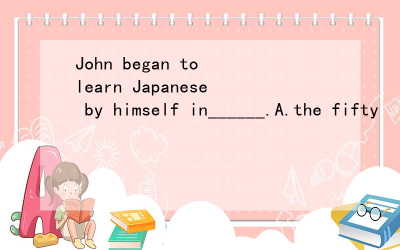 John began to learn Japanese by himself in______.A.the fifty