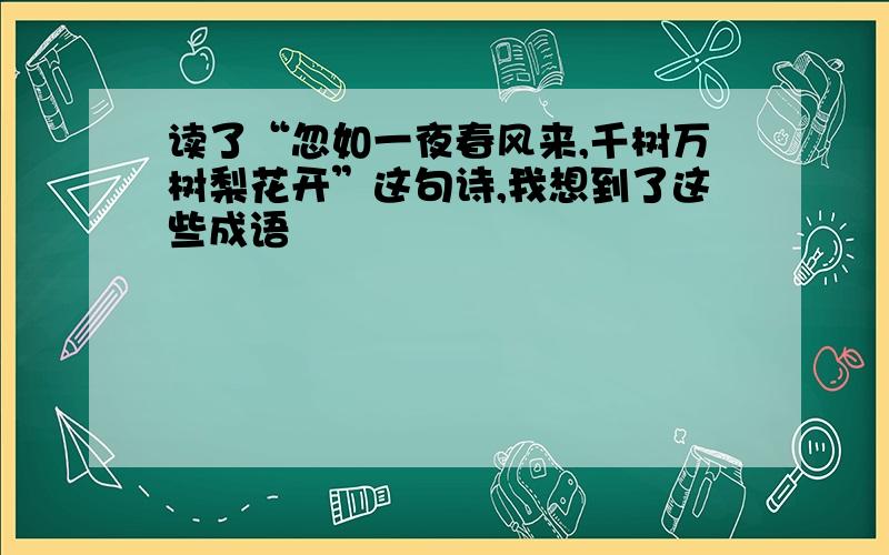 读了“忽如一夜春风来,千树万树梨花开”这句诗,我想到了这些成语