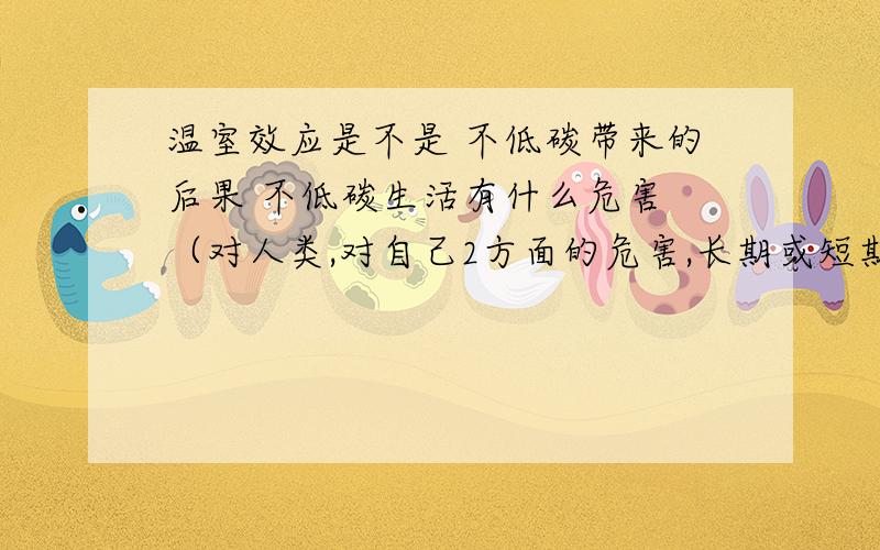 温室效应是不是 不低碳带来的后果 不低碳生活有什么危害 （对人类,对自己2方面的危害,长期或短期内的危