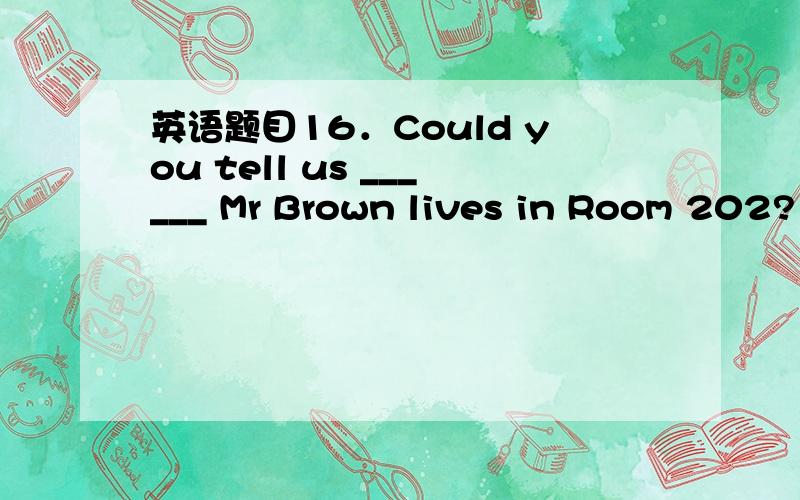 英语题目16．Could you tell us ______ Mr Brown lives in Room 202?