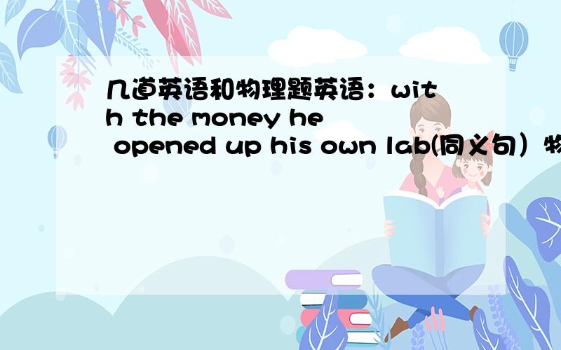 几道英语和物理题英语：with the money he opened up his own lab(同义句）物理（1）