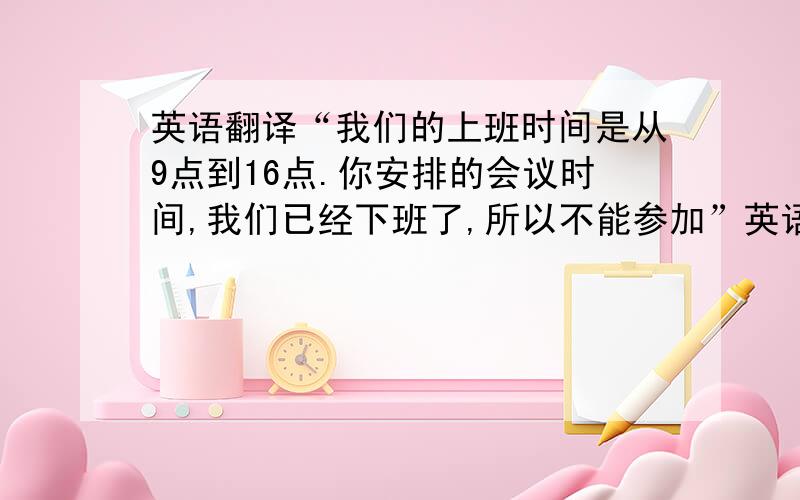 英语翻译“我们的上班时间是从9点到16点.你安排的会议时间,我们已经下班了,所以不能参加”英语如何翻译?