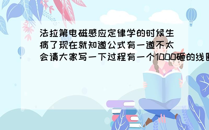 法拉第电磁感应定律学的时候生病了现在就知道公式有一道不太会请大家写一下过程有一个1000砸的线圈在0.4s内穿过他的磁通