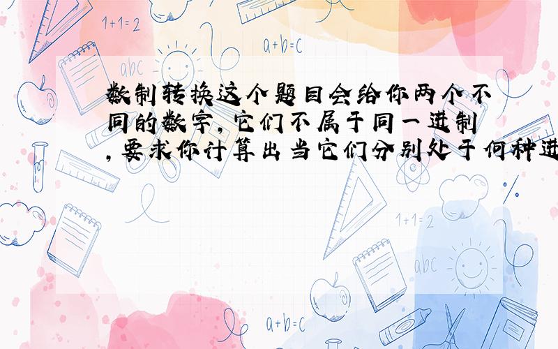 数制转换这个题目会给你两个不同的数字,它们不属于同一进制,要求你计算出当它们分别处于何种进制之中时,两个数字相等.譬如