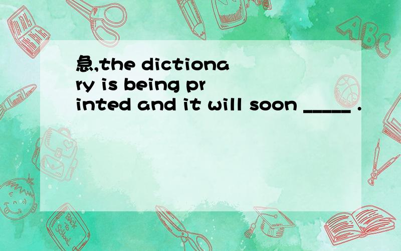 急,the dictionary is being printed and it will soon _____ .