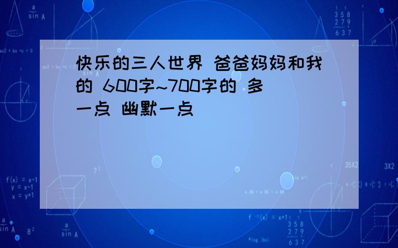 快乐的三人世界 爸爸妈妈和我的 600字~700字的 多一点 幽默一点