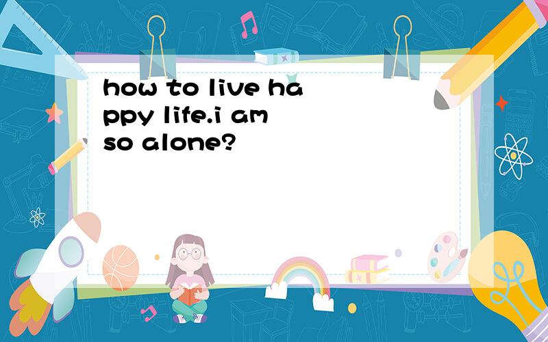 how to live happy life.i am so alone?