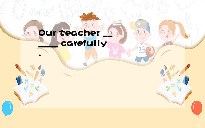 Our teacher ______ carefully.