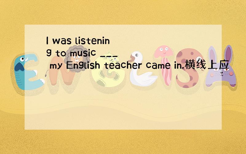 I was listening to music ___ my English teacher came in.横线上应