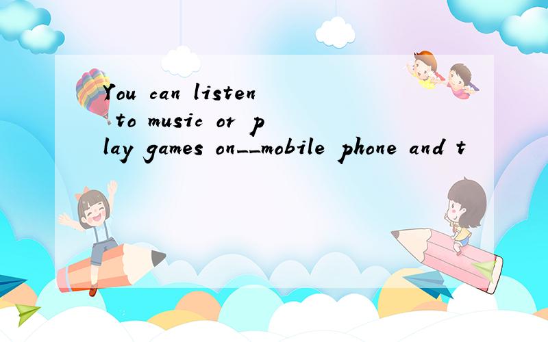 You can listen to music or play games on__mobile phone and t