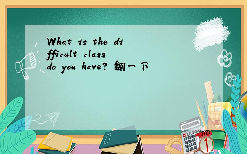 What is the difficult class do you have? 翻一下