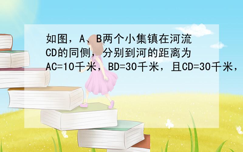 如图，A、B两个小集镇在河流CD的同侧，分别到河的距离为AC=10千米，BD=30千米，且CD=30千米，现在要在河边建