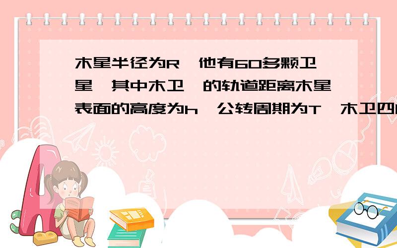 木星半径为R,他有60多颗卫星,其中木卫一的轨道距离木星表面的高度为h,公转周期为T,木卫四的公转周期为8T,万有引力常