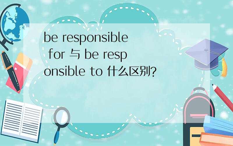 be responsible for 与 be responsible to 什么区别?