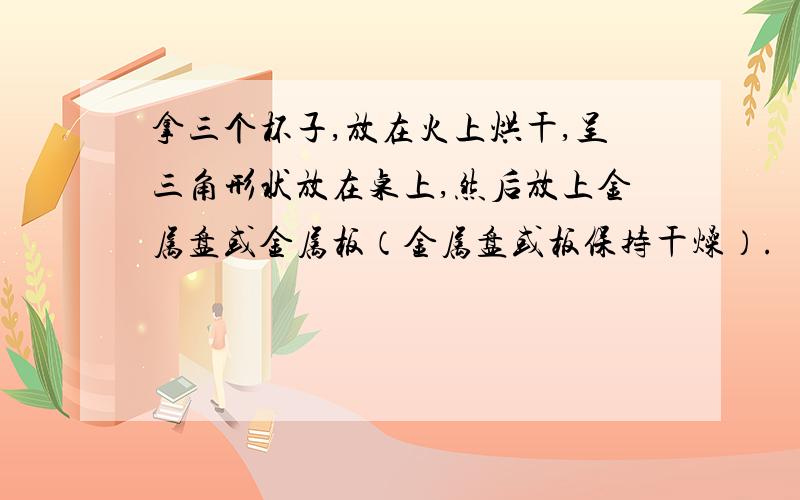 拿三个杯子,放在火上烘干,呈三角形状放在桌上,然后放上金属盘或金属板（金属盘或板保持干燥）.