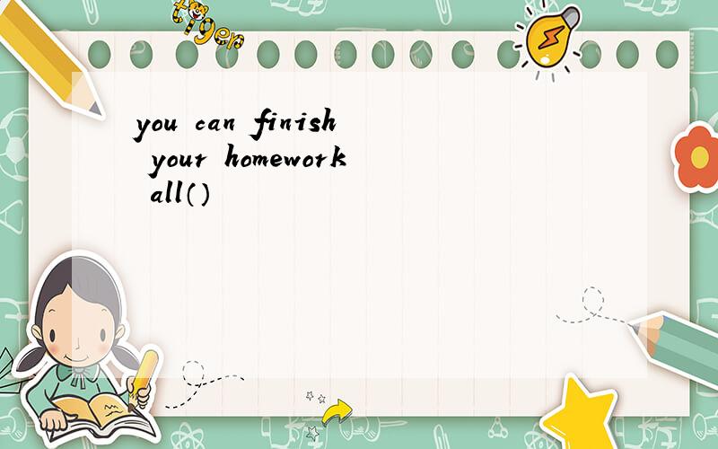 you can finish your homework all（）