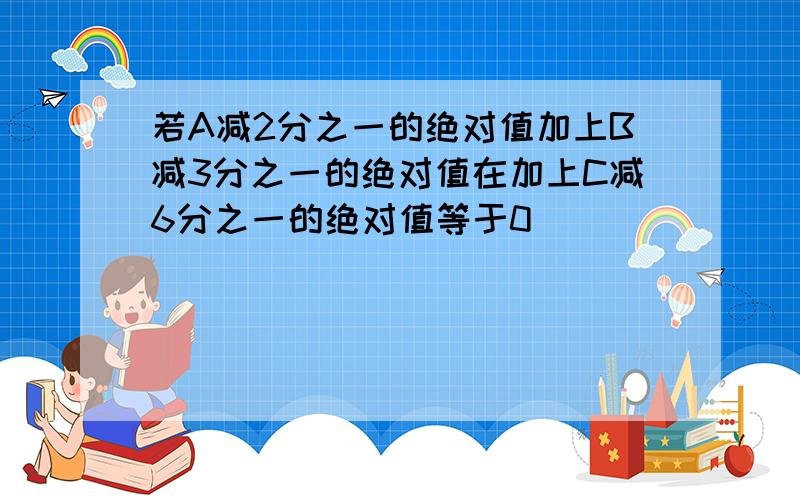 若A减2分之一的绝对值加上B减3分之一的绝对值在加上C减6分之一的绝对值等于0