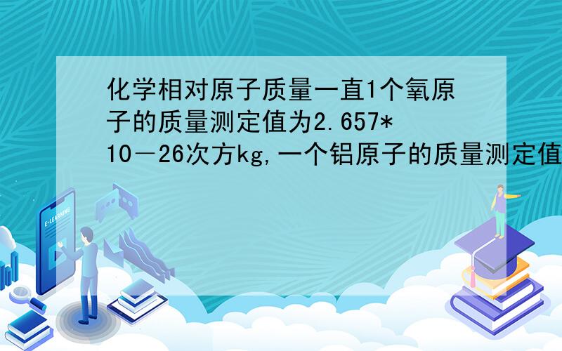 化学相对原子质量一直1个氧原子的质量测定值为2.657*10－26次方kg,一个铝原子的质量测定值为4.482*100－