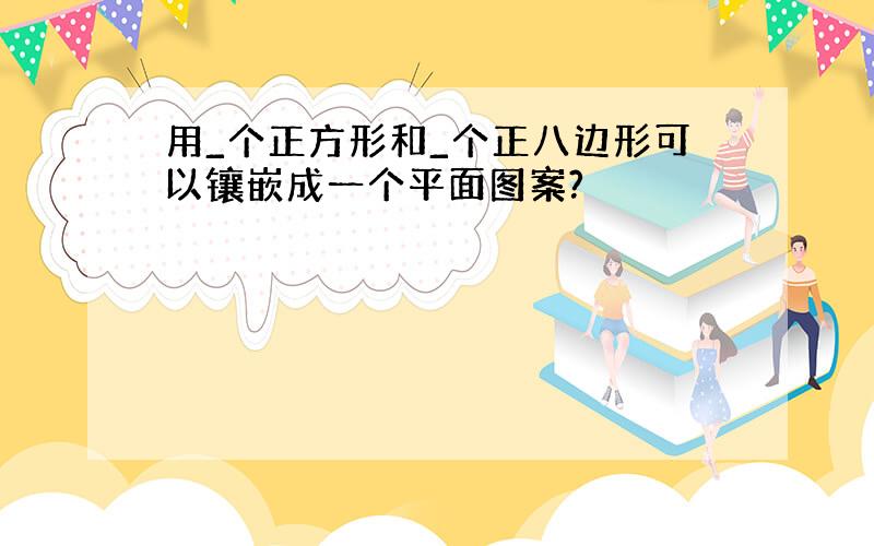 用_个正方形和_个正八边形可以镶嵌成一个平面图案?