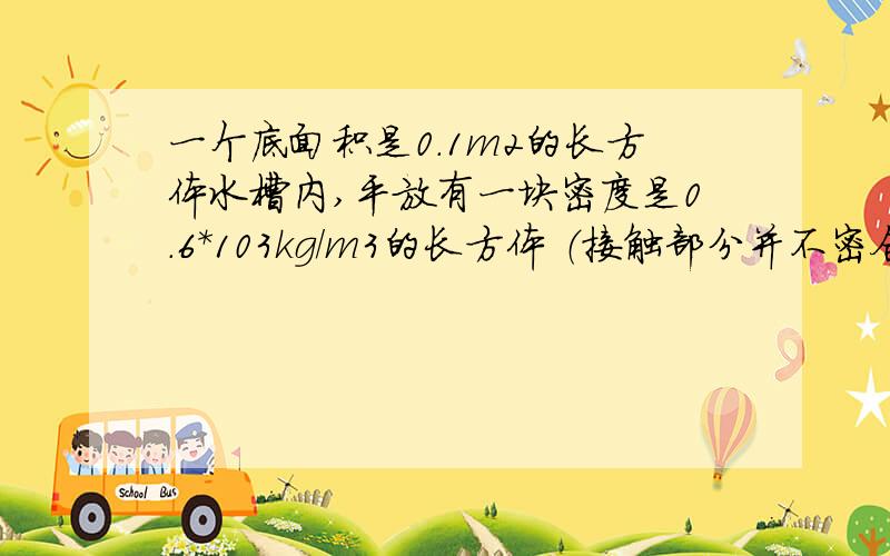 一个底面积是0.1m2的长方体水槽内,平放有一块密度是0.6*103kg/m3的长方体 （接触部分并不密合）,已知长方体