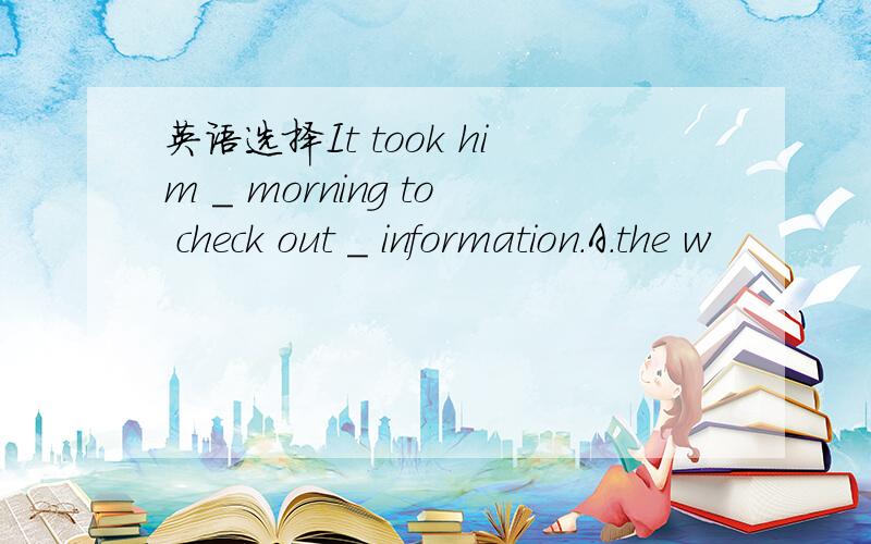 英语选择It took him _ morning to check out _ information.A.the w